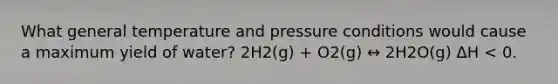 What general temperature and pressure conditions would cause a maximum yield of water? 2H2(g) + O2(g) ↔ 2H2O(g) ΔH < 0.​