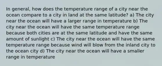 In general, how does the temperature range of a city near the ocean compare to a city in land at the same latitude? a) The city near the ocean will have a larger range in temperature b) The city near the ocean will have the same temperature range because both cities are at the same latitude and have the same amount of sunlight c) The city near the ocean will have the same temperature range because wind will blow from the inland city to the ocean city d) The city near the ocean will have a smaller range in temperature