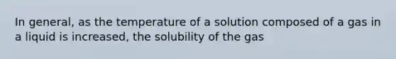 In general, as the temperature of a solution composed of a gas in a liquid is increased, the solubility of the gas