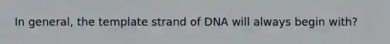 In general, the template strand of DNA will always begin with?