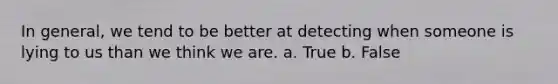 In general, we tend to be better at detecting when someone is lying to us than we think we are. a. True b. False