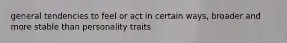 general tendencies to feel or act in certain ways, broader and more stable than personality traits