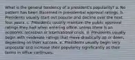 What is the general tendency of a president's popularity? a. No pattern has been discerned in presidential approval ratings. b. Presidents usually start out popular and decline over the next four years. c. Presidents usually maintain the public approval ratings they had when entering office, unless there is an economic recession or international crisis. d. Presidents usually begin with moderate ratings that move drastically up or down, depending on their success. e. Presidents usually begin very unpopular and increase their popularity significantly as their terms in office continues.