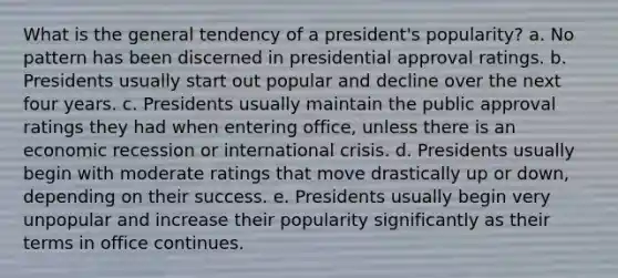 What is the general tendency of a president's popularity? a. No pattern has been discerned in presidential approval ratings. b. Presidents usually start out popular and decline over the next four years. c. Presidents usually maintain the public approval ratings they had when entering office, unless there is an economic recession or international crisis. d. Presidents usually begin with moderate ratings that move drastically up or down, depending on their success. e. Presidents usually begin very unpopular and increase their popularity significantly as their terms in office continues.