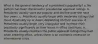 What is the general tendency of a president's popularity? a. No pattern has been discerned in presidential approval ratings. b. Presidents usually start out popular and decline over the next four years. c. Presidents usually begin with moderate ratings that move drastically up or down, depending on their success. d. Presidents usually begin very unpopular and increase their popularity significantly as their terms in office continues. e. Presidents usually maintain the public approval ratings they had when entering office, unless there is an economic recession or international crisis.