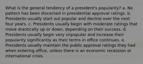 What is the general tendency of a president's popularity? a. No pattern has been discerned in presidential approval ratings. b. Presidents usually start out popular and decline over the next four years. c. Presidents usually begin with moderate ratings that move drastically up or down, depending on their success. d. Presidents usually begin very unpopular and increase their popularity significantly as their terms in office continues. e. Presidents usually maintain the public approval ratings they had when entering office, unless there is an economic recession or international crisis.