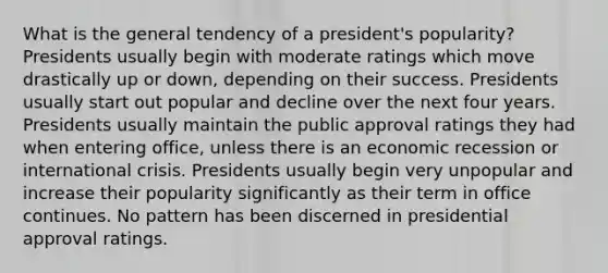 What is the general tendency of a president's popularity? Presidents usually begin with moderate ratings which move drastically up or down, depending on their success. Presidents usually start out popular and decline over the next four years. Presidents usually maintain the public approval ratings they had when entering office, unless there is an economic recession or international crisis. Presidents usually begin very unpopular and increase their popularity significantly as their term in office continues. No pattern has been discerned in presidential approval ratings.