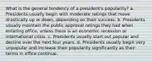 What is the general tendency of a president's popularity? a. Presidents usually begin with moderate ratings that move drastically up or down, depending on their success. b. Presidents usually maintain the public approval ratings they had when entering office, unless there is an economic recession or international crisis. c. Presidents usually start out popular and decline over the next four years. d. Presidents usually begin very unpopular and increase their popularity significantly as their terms in office continue.