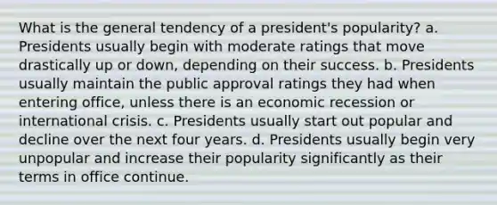 What is the general tendency of a president's popularity? a. Presidents usually begin with moderate ratings that move drastically up or down, depending on their success. b. Presidents usually maintain the public approval ratings they had when entering office, unless there is an economic recession or international crisis. c. Presidents usually start out popular and decline over the next four years. d. Presidents usually begin very unpopular and increase their popularity significantly as their terms in office continue.