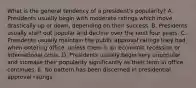 What is the general tendency of a president's popularity? A. Presidents usually begin with moderate ratings which move drastically up or down, depending on their success. B. Presidents usually start out popular and decline over the next four years. C. Presidents usually maintain the public approval ratings they had when entering office, unless there is an economic recession or international crisis. D. Presidents usually begin very unpopular and increase their popularity significantly as their term in office continues. E. No pattern has been discerned in presidential approval ratings.