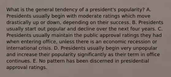 What is the general tendency of a president's popularity? A. Presidents usually begin with moderate ratings which move drastically up or down, depending on their success. B. Presidents usually start out popular and decline over the next four years. C. Presidents usually maintain the public approval ratings they had when entering office, unless there is an economic recession or international crisis. D. Presidents usually begin very unpopular and increase their popularity significantly as their term in office continues. E. No pattern has been discerned in presidential approval ratings.