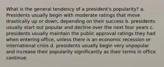 What is the general tendency of a president's popularity? a. Presidents usually begin with moderate ratings that move drastically up or down, depending on their success b. presidents usually start out popular and decline over the next four years c. presidents usually maintain the public approval ratings they had when entering office, unless there is an economic recession or international crisis d. presidents usually begin very unpopular and increase their popularity significantly as their terms in office continue