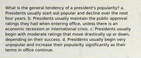 What is the general tendency of a president's popularity? a. Presidents usually start out popular and decline over the next four years. b. Presidents usually maintain the public approval ratings they had when entering office, unless there is an economic recession or international crisis. c. Presidents usually begin with moderate ratings that move drastically up or down, depending on their success. d. Presidents usually begin very unpopular and increase their popularity significantly as their terms in office continue.