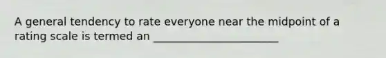 A general tendency to rate everyone near the midpoint of a rating scale is termed an _______________________