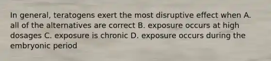 In general, teratogens exert the most disruptive effect when A. all of the alternatives are correct B. exposure occurs at high dosages C. exposure is chronic D. exposure occurs during the embryonic period