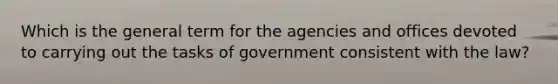 Which is the general term for the agencies and offices devoted to carrying out the tasks of government consistent with the law?