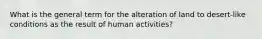 What is the general term for the alteration of land to desert-like conditions as the result of human activities?