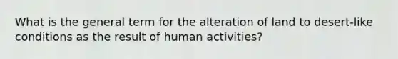 What is the general term for the alteration of land to desert-like conditions as the result of human activities?