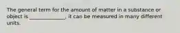The general term for the amount of matter in a substance or object is ______________, it can be measured in many different units.