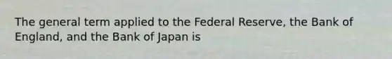 The general term applied to the Federal Reserve, the Bank of England, and the Bank of Japan is