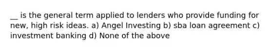 __ is the general term applied to lenders who provide funding for new, high risk ideas. a) Angel Investing b) sba loan agreement c) investment banking d) None of the above