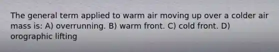 The general term applied to warm air moving up over a colder air mass is: A) overrunning. B) warm front. C) cold front. D) orographic lifting