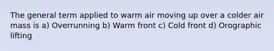 The general term applied to warm air moving up over a colder air mass is a) Overrunning b) Warm front c) Cold front d) Orographic lifting