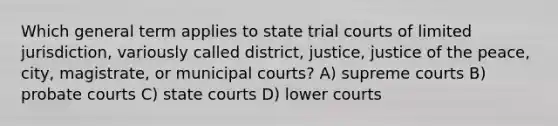 Which general term applies to state trial courts of limited jurisdiction, variously called district, justice, justice of the peace, city, magistrate, or municipal courts? A) supreme courts B) probate courts C) state courts D) lower courts