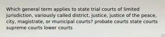 Which general term applies to state trial courts of limited jurisdiction, variously called district, justice, justice of the peace, city, magistrate, or municipal courts? probate courts state courts supreme courts lower courts