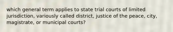 which general term applies to state trial courts of limited jurisdiction, variously called district, justice of the peace, city, magistrate, or municipal courts?