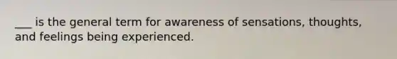 ___ is the general term for awareness of sensations, thoughts, and feelings being experienced.