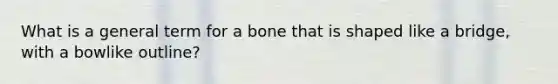 What is a general term for a bone that is shaped like a bridge, with a bowlike outline?