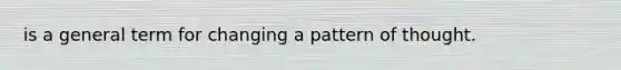 is a general term for changing a pattern of thought.