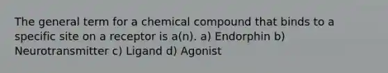 The general term for a chemical compound that binds to a specific site on a receptor is a(n). a) Endorphin b) Neurotransmitter c) Ligand d) Agonist