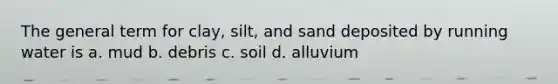 The general term for clay, silt, and sand deposited by running water is a. mud b. debris c. soil d. alluvium