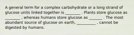 A general term for a complex carbohydrate or a long strand of glucose units linked together is ________ . Plants store glucose as ________ , whereas humans store glucose as _______ . The most abundant source of glucose on earth, __________ , cannot be digested by humans.