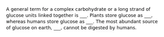 A general term for a complex carbohydrate or a long strand of glucose units linked together is ___. Plants store glucose as ___, whereas humans store glucose as ___. The most abundant source of glucose on earth, ___, cannot be digested by humans.