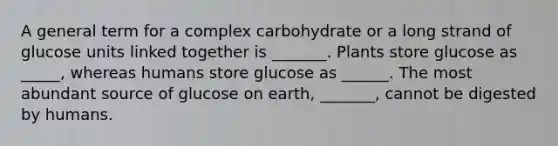 A general term for a complex carbohydrate or a long strand of glucose units linked together is _______. Plants store glucose as _____, whereas humans store glucose as ______. The most abundant source of glucose on earth, _______, cannot be digested by humans.