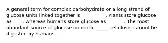 A general term for complex carbohydrate or a long strand of glucose units linked together is __________. Plants store glucose as ____, whereas humans store glucose as _______. The most abundant source of glucose on earth, _____ cellulose, cannot be digested by humans