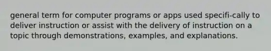 general term for computer programs or apps used specifi-cally to deliver instruction or assist with the delivery of instruction on a topic through demonstrations, examples, and explanations.