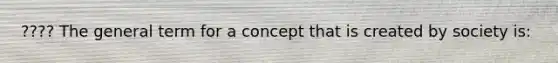 ???? The general term for a concept that is created by society is: