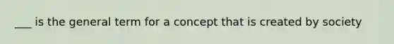 ___ is the general term for a concept that is created by society