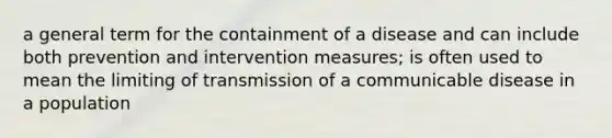 a general term for the containment of a disease and can include both prevention and intervention measures; is often used to mean the limiting of transmission of a communicable disease in a population