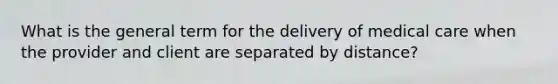 What is the general term for the delivery of medical care when the provider and client are separated by distance?