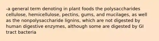 -a general term denoting in plant foods the polysaccharides cellulose, hemicellulose, pectins, gums, and mucilages, as well as the nonpolysaccharide lignins, which are not digested by human digestive enzymes, although some are digested by GI tract bacteria