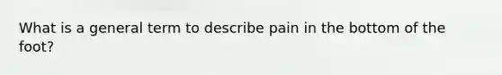 What is a general term to describe pain in the bottom of the foot?