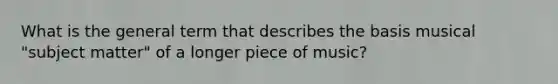 What is the general term that describes the basis musical "subject matter" of a longer piece of music?