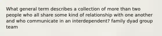 What general term describes a collection of more than two people who all share some kind of relationship with one another and who communicate in an interdependent? family dyad group team