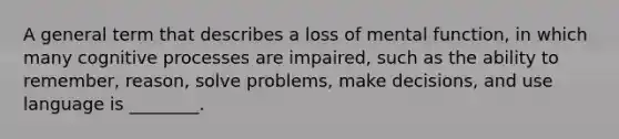 A general term that describes a loss of mental function, in which many cognitive processes are impaired, such as the ability to remember, reason, solve problems, make decisions, and use language is ________.