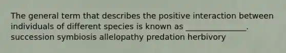 The general term that describes the positive interaction between individuals of different species is known as _______________. succession symbiosis allelopathy predation herbivory